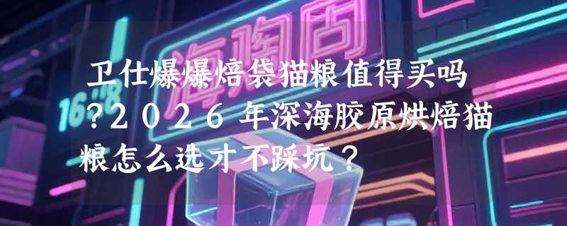 卫仕爆爆焙袋猫粮值得买吗？2026年深海胶原烘焙猫粮怎么选才不踩坑？
