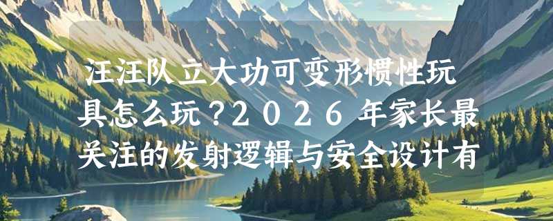 汪汪队立大功可变形惯性玩具怎么玩？2026年家长最关注的发射逻辑与安全设计有哪些新变化？