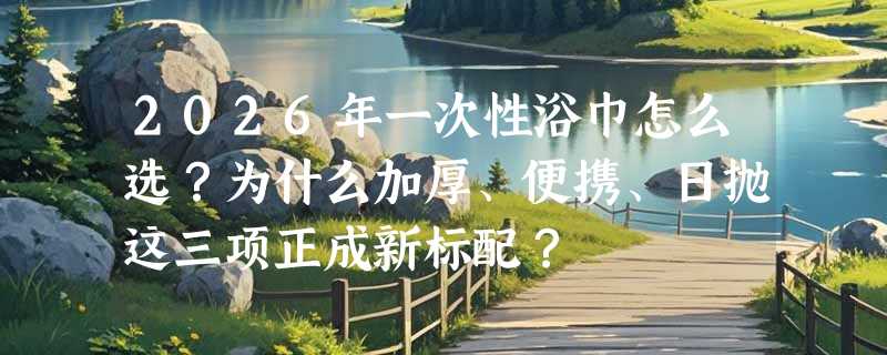 2026年一次性浴巾怎么选？为什么加厚、便携、日抛这三项正成新标配？
