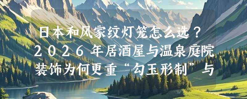 日本和风家纹灯笼怎么选？2026年居酒屋与温泉庭院装饰为何更重“勾玉形制”与“绸缎质感”？