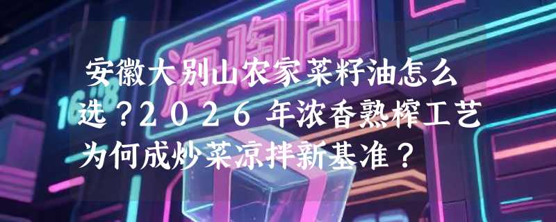 安徽大别山农家菜籽油怎么选？2026年浓香熟榨工艺为何成炒菜凉拌新基准？