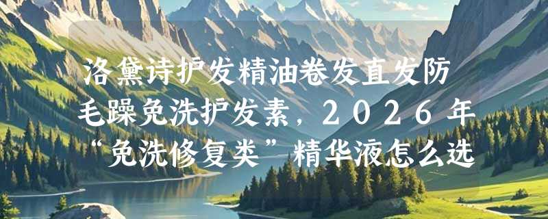 洛黛诗护发精油卷发直发防毛躁免洗护发素，2026年“免洗修复类”精华液怎么选才不踩坑？