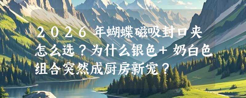 2026年蝴蝶磁吸封口夹怎么选？为什么银色+奶白色组合突然成厨房新宠？