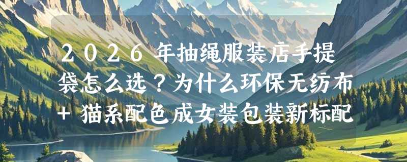 2026年抽绳服装店手提袋怎么选？为什么环保无纺布+猫系配色成女装包装新标配？