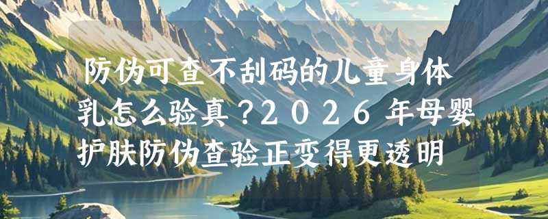 防伪可查不刮码的儿童身体乳怎么验真？2026年母婴护肤防伪查验正变得更透明