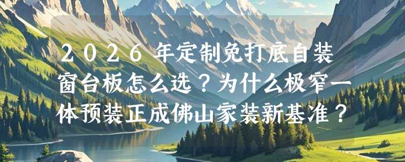 2026年定制免打底自装窗台板怎么选？为什么极窄一体预装正成佛山家装新基准？