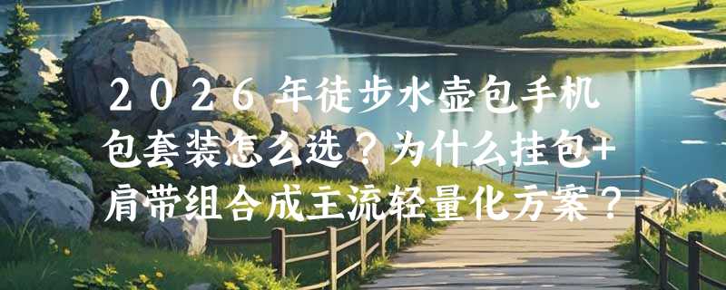 2026年徒步水壶包手机包套装怎么选？为什么挂包+肩带组合成主流轻量化方案？