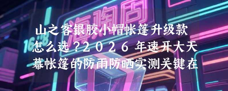 山之客银胶小帽帐篷升级款怎么选？2026年速开大天幕帐篷的防雨防晒实测关键在哪？