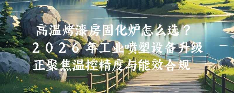 高温烤漆房固化炉怎么选？2026年工业喷塑设备升级正聚焦温控精度与能效合规