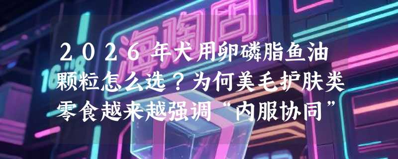 2026年犬用卵磷脂鱼油颗粒怎么选？为何美毛护肤类零食越来越强调“内服协同”？