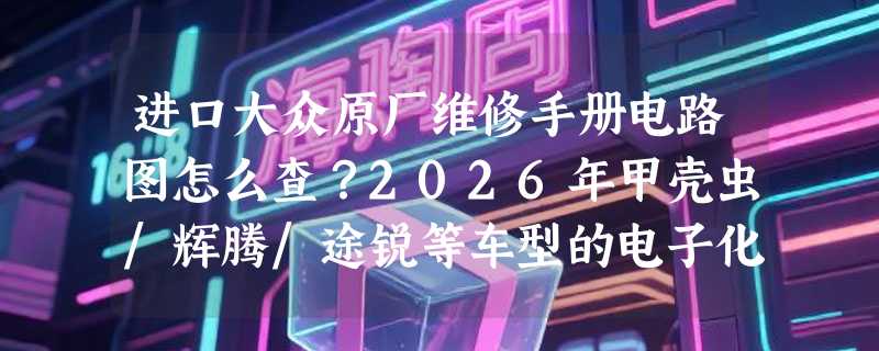 进口大众原厂维修手册电路图怎么查？2026年甲壳虫/辉腾/途锐等车型的电子化查阅方式变了