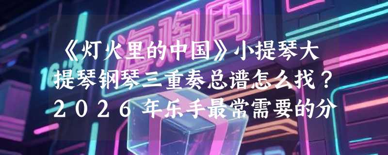 《灯火里的中国》小提琴大提琴钢琴三重奏总谱怎么找？2026年乐手最常需要的分谱与音频源文件有哪些？