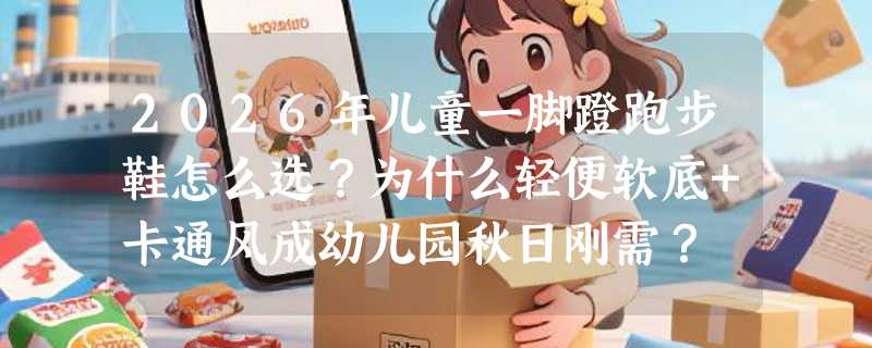 2026年儿童一脚蹬跑步鞋怎么选？为什么轻便软底+卡通风成幼儿园秋日刚需？