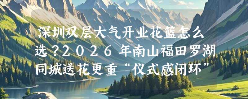 深圳双层大气开业花篮怎么选？2026年南山福田罗湖同城送花更重“仪式感闭环”