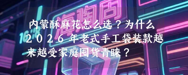 内蒙酥麻花怎么选？为什么2026年老式手工袋装款越来越受家庭囤货青睐？