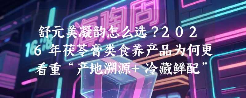 舒元美凝韵怎么选？2026年茯苓膏类食养产品为何更看重“产地溯源+冷藏鲜配”？