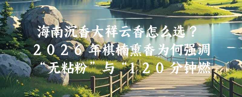 海南沉香大祥云香怎么选？2026年棋楠熏香为何强调“无粘粉”与“120分钟燃烧”？