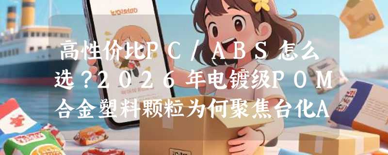 高性价比PC/ABS怎么选？2026年电镀级POM合金塑料颗粒为何聚焦台化AC2300与AC2500？