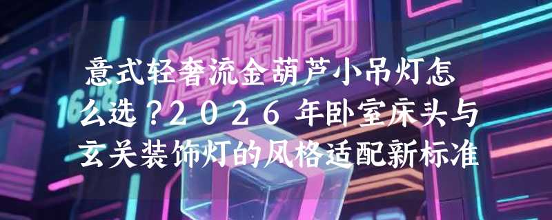 意式轻奢流金葫芦小吊灯怎么选？2026年卧室床头与玄关装饰灯的风格适配新标准是什么？