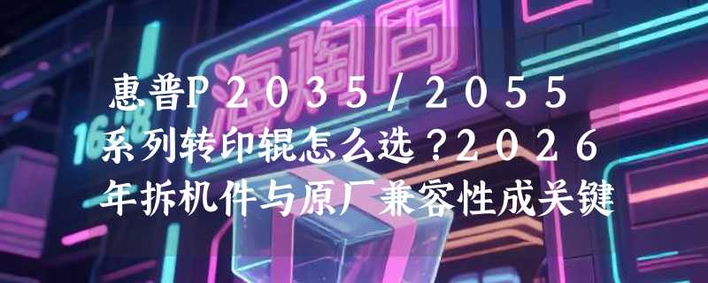 惠普P2035/2055系列转印辊怎么选？2026年拆机件与原厂兼容性成关键分水岭