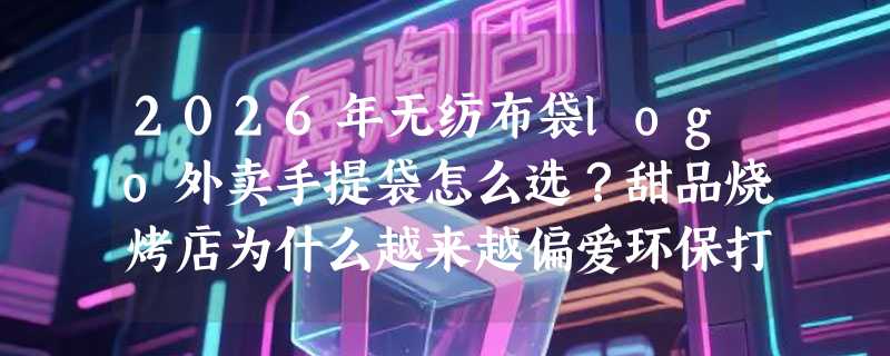 2026年无纺布袋logo外卖手提袋怎么选？甜品烧烤店为什么越来越偏爱环保打包袋？