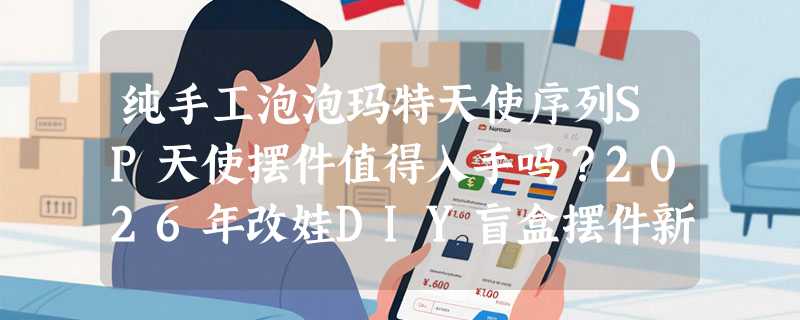 纯手工泡泡玛特天使序列SP天使摆件值得入手吗？2026年改娃DIY盲盒摆件新趋势怎么看？