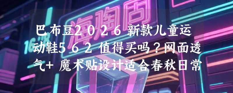 巴布豆2026新款儿童运动鞋562值得买吗？网面透气+魔术贴设计适合春秋日常吗？