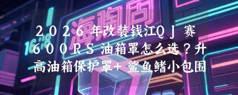 2026年改装钱江QJ赛600RS油箱罩怎么选？升高油箱保护罩+鲨鱼鳍小包围为何成赛道党新标配？