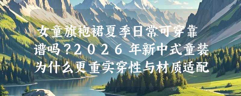 女童旗袍裙夏季日常可穿靠谱吗？2026年新中式童装为什么更重实穿性与材质适配？