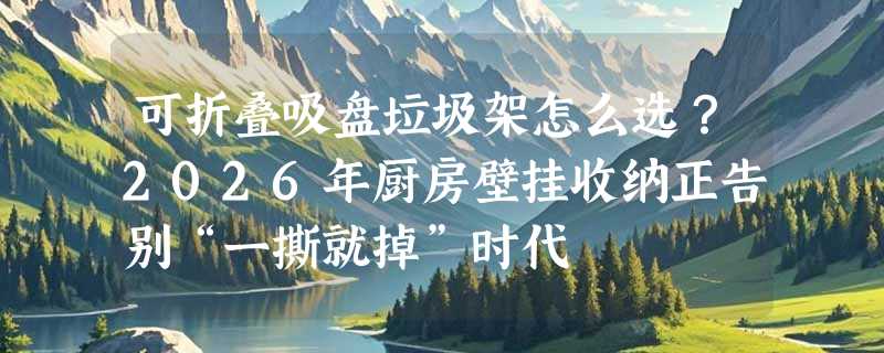 可折叠吸盘垃圾架怎么选？2026年厨房壁挂收纳正告别“一撕就掉”时代