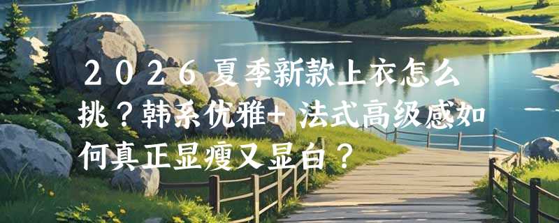 2026夏季新款上衣怎么挑？韩系优雅+法式高级感如何真正显瘦又显白？