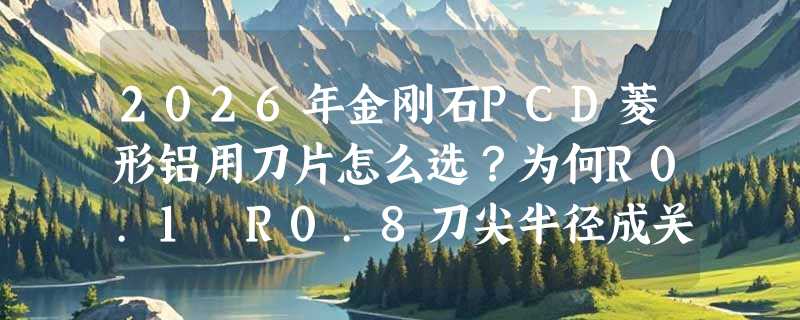2026年金刚石PCD菱形铝用刀片怎么选？为何R0.1–R0.8刀尖半径成关键分水岭？