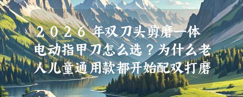 2026年双刀头剪磨一体电动指甲刀怎么选？为什么老人儿童通用款都开始配双打磨头了？