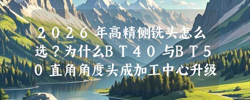 2026年高精侧铣头怎么选？为什么BT40与BT50直角角度头成加工中心升级刚需？