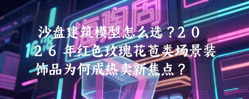 沙盘建筑模型怎么选？2026年红色玫瑰花苞类场景装饰品为何成热卖新焦点？