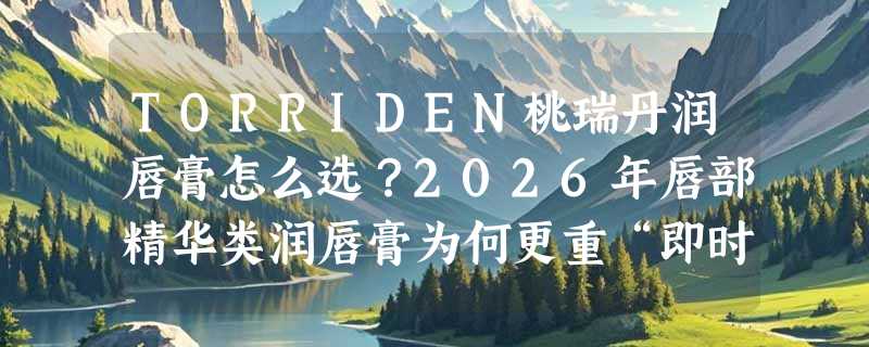 TORRIDEN桃瑞丹润唇膏怎么选？2026年唇部精华类润唇膏为何更重“即时保湿+成分精简”？
