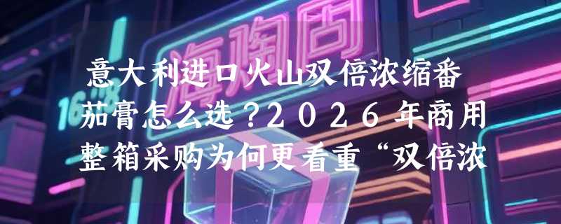 意大利进口火山双倍浓缩番茄膏怎么选？2026年商用整箱采购为何更看重“双倍浓缩”与产地溯源？