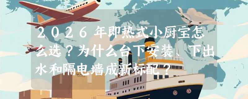 2026年即热式小厨宝怎么选？为什么台下安装、下出水和隔电墙成新标配？