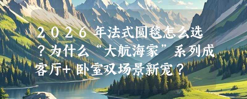 2026年法式圆毯怎么选？为什么“大航海家”系列成客厅+卧室双场景新宠？