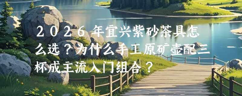 2026年宜兴紫砂茶具怎么选？为什么手工原矿壶配三杯成主流入门组合？