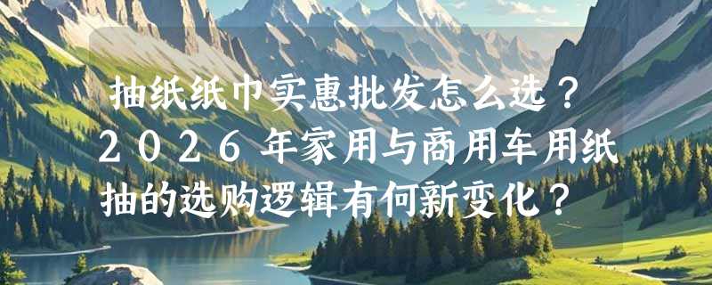 抽纸纸巾实惠批发怎么选？2026年家用与商用车用纸抽的选购逻辑有何新变化？