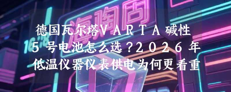 德国瓦尔塔VARTA碱性5号电池怎么选？2026年低温仪器仪表供电为何更看重LR6一致性？
