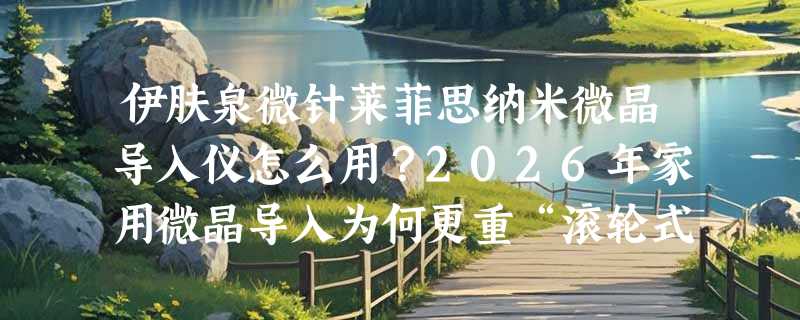 伊肤泉微针莱菲思纳米微晶导入仪怎么用？2026年家用微晶导入为何更重“滚轮式”与“冻干粉适配性”？