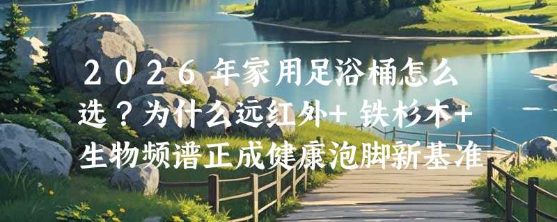 2026年家用足浴桶怎么选？为什么远红外+铁杉木+生物频谱正成健康泡脚新基准？