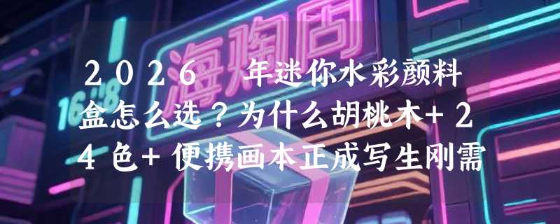 2026 年迷你水彩颜料盒怎么选？为什么胡桃木+24色+便携画本正成写生刚需？