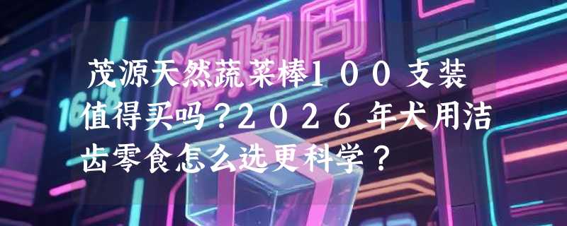 茂源天然蔬菜棒100支装值得买吗？2026年犬用洁齿零食怎么选更科学？