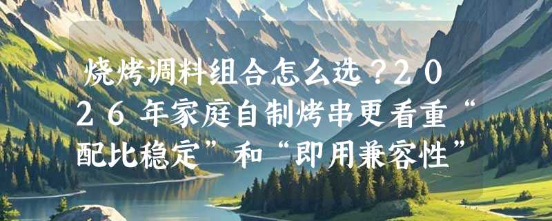 烧烤调料组合怎么选？2026年家庭自制烤串更看重“配比稳定”和“即用兼容性”