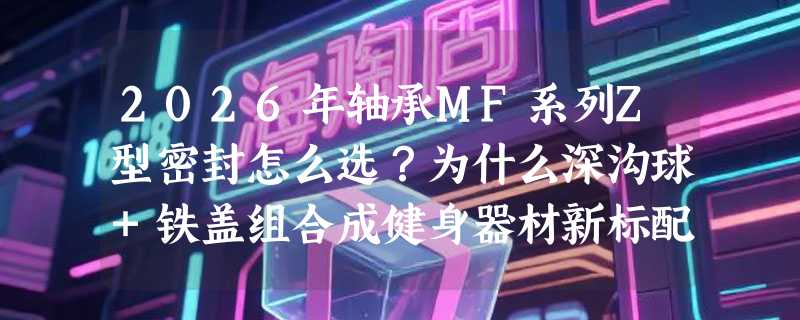 2026年轴承MF系列Z型密封怎么选？为什么深沟球+铁盖组合成健身器材新标配？