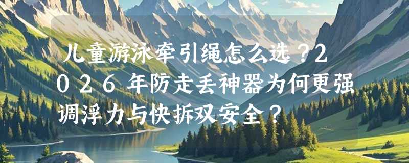 儿童游泳牵引绳怎么选？2026年防走丢神器为何更强调浮力与快拆双安全？