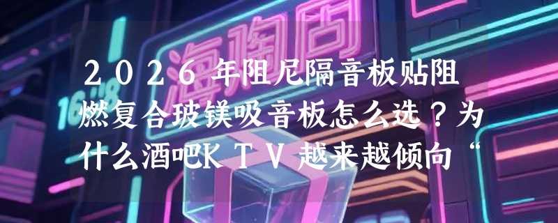 2026年阻尼隔音板贴阻燃复合玻镁吸音板怎么选？为什么酒吧KTV越来越倾向“双层复合”结构？